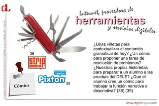 Interne t, proveedora de
                   herramientas
                        y servici       cios digitales

                         ¿Unas viñetas para
                         contextualizar el contenido
         38              gramatical de hoy? ¿Un cómic
                         para proponer una tarea de
                         resolución de problemas?
                         ¿Nuestras propias historietas
                         para preparar a un alumno a las
                         pruebas del DELE? ¿Que el
              39
                         alumno cree un cómic para
Cómics                   trabajar la función narrativa o
                         descriptiva? (38) (39)
 