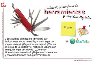 Interne t, proveedora de
                                    herramientas
                                         y servici          cios digitales

                                                                       10
                                                    Mapas


¿Sustituimos el mapa del libro para dar
indicaciones sobre cómo llegar a un lugar por        43
mapas reales? ¿Organizamos viajes? ¿Vemos
el léxico de la ciudad y el mobiliario urbano con
cualquier lugar del mundo? ¿Creamos
itinerarios comentados? ¿Dejamos comentarios
y recomendaciones en lugares? (10) (43)
 