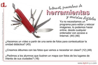 Interne t, proveedora de
                                   herramientas
                                        y servici            cios digitales
                                               Ya no necesitamos un
                                               programa para editar y retocar
                                               imágenes, lo podemos hacer
                                               online, desde cualquier
                                               ordenador con acceso a
                                               Internet. (44) (46)

¿Hacemos un vídeo a partir de una serie de fotos para contextualizar la
unidad didáctica? (45)

¿Creamos álbumes con las fotos que vamos a necesitar en clase? (12) (48)

¿Pedimos a los alumnos que ilustren un mapa con fotos de los lugares de
interés de sus ciudades? (16)
 