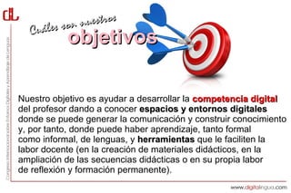 les son nuestros
  Cuá
           objetivos

Nuestro objetivo es ayudar a desarrollar la competencia digital
del profesor dando a conocer espacios y entornos digitales
donde se puede generar la comunicación y construir conocimiento
y, por tanto, donde puede haber aprendizaje, tanto formal
como informal, de lenguas, y herramientas que le faciliten la
labor docente (en la creación de materiales didácticos, en la
ampliación de las secuencias didácticas o en su propia labor
de reflexión y formación permanente).
 