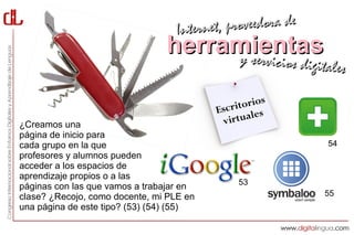 Interne t, proveedora de
                                herramientas
                                     y servici           cios digitales

                                                    os
                                          Esc ritori
                                                    es
¿Creamos una                               v irtual
página de inicio para
cada grupo en la que                                               54
profesores y alumnos pueden
acceder a los espacios de
aprendizaje propios o a las
                                               53
páginas con las que vamos a trabajar en
clase? ¿Recojo, como docente, mi PLE en                           55
una página de este tipo? (53) (54) (55)
 