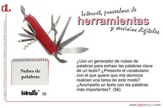 Interne t, proveedora de
                herramientas
                     y servici            cios digitales



                ¿Uso un generador de nubes de
                palabras para extraer las palabras clave
Nubes de        de un texto? ¿Presento el vocabulario
palabras        con el que quiero que mis alumnos
                realicen una tarea de este modo?
                ¿Acompaño un texto con las palabras
                más importantes? (56)
           56
 