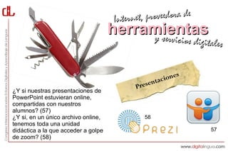 Interne t, proveedora de
                                     herramientas
                                          y servici           cios digitales


                                                              s
                                                     tac ione
                                            Presen
¿Y si nuestras presentaciones de
PowerPoint estuvieran online,
compartidas con nuestros
alumnos? (57)
¿Y si, en un único archivo online,            58
tenemos toda una unidad
didáctica a la que acceder a golpe                                      57
de zoom? (58)
 
