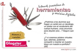 Interne t, proveedora de
                 herramientas
                      y servici        cios digitales

                      ¿Pedimos a los alumnos que
                      hagan un cartel con un decálogo,
                      un póster con el vocabulario del
                      cuerpo humano, unos anuncios
                      para alquilar piso…? Seguro que
                      sí…
Pósters y
carteles              ¿Y si creamos pósters virtuales
                      que, además, podemos
            59        compartir o insertar en nuestro
                      blog o en nuestro e-portfolio?
                      (59)
 