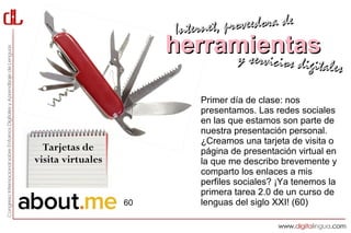 Interne t, proveedora de
                        herramientas
                             y servici        cios digitales

                             Primer día de clase: nos
                             presentamos. Las redes sociales
                             en las que estamos son parte de
                             nuestra presentación personal.
                             ¿Creamos una tarjeta de visita o
  Tarjetas de                página de presentación virtual en
visita virtuales             la que me describo brevemente y
                             comparto los enlaces a mis
                             perfiles sociales? ¡Ya tenemos la
                             primera tarea 2.0 de un curso de
                   60        lenguas del siglo XXI! (60)
 