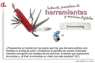 Interne t, proveedora de
                                  herramientas
                                       y servici           cios digitales

                                                      Screencasting


                                                 61




¿Preparamos un tutorial con los pasos que hay que dar para publicar una
entrada en el blog de aula? ¿Grabamos la pantalla de nuestro ordenador
mientras corregimos los trabajos de los alumnos, al tiempo que explicamos
los errores y, al final, le enviamos un vídeo con este proceso? (61)
 