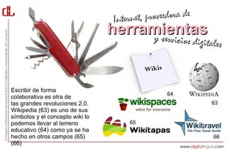 Interne t, proveedora de
                                 herramientas
                                      y servici         cios digitales

                                           Wikis

Escribir de forma
                                                   64
colaborativa es otra de
las grandes revoluciones 2.0.                                     63
Wikipedia (63) es uno de sus
símbolos y el concepto wiki lo
podemos llevar al terreno             65
educativo (64) como ya se ha
hecho en otros campos (65)                                         66
(66)
 