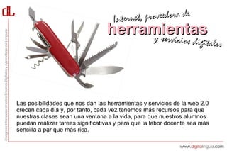 Interne t, proveedora de
                                  herramientas
                                       y servici            cios digitales




Las posibilidades que nos dan las herramientas y servicios de la web 2.0
crecen cada día y, por tanto, cada vez tenemos más recursos para que
nuestras clases sean una ventana a la vida, para que nuestros alumnos
puedan realizar tareas significativas y para que la labor docente sea más
sencilla a par que más rica.
 