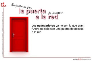 Empecemos
          por
    la puerta de acceso a
         a la red
                Los navegadores ya no son lo que eran.
                Ahora no solo son una puerta de acceso
                a la red sino que, gracias a las extensiones,
                son herramientas mucho más potentes
                que nos permiten publicar un post en un
                blog, enviar un mensaje a Twitter,
                descargar un vídeo de YouTube o guardar
                una página web para leerla sin conexión
                a Internet con un solo clic.
 