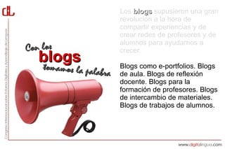 Los blogs supusieron una gran
                         revolución a la hora de
                         compartir experiencias y de
                         crear redes de profesores y de
                         alumnos para ayudarnos a
Con los                  crecer.
   blogs
   tommamos la palabra   Blogs como e-portfolios. Blogs
                         de aula. Blogs de reflexión
                         docente. Blogs para la
                         formación de profesores. Blogs
                         de intercambio de materiales.
                         Blogs de trabajos de alumnos.
 