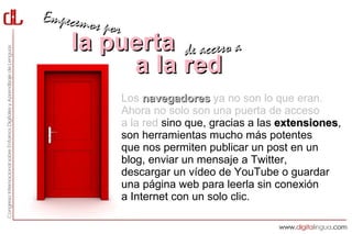 Empecemos
          por
    la puerta de acceso a
         a la red
                Los navegadores ya no son lo que eran.
                Ahora no solo son una puerta de acceso
                a la red sino que, gracias a las extensiones,
                                                 extensiones
                son herramientas mucho más potentes
                que nos permiten publicar un post en un
                blog, enviar un mensaje a Twitter,
                descargar un vídeo de YouTube o guardar
                una página web para leerla sin conexión
                a Internet con un solo clic.
 