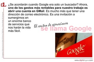 ¿Se acordarán cuando Google era solo un buscador? Ahora,
uno de los gestos más rentables para nuestro trabajo es
abrir una cuenta en GMail. Es mucho más que tener una
dirección de correo electrónico. Es una invitación a
sumergirnos en
un enorme banco
de servicios que
nos harán la vida
más fácil.            se llama Google
 