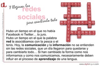redes
       sociales
Hubo un tiempo en el que no había
Facebook ni Twitter… lo juro.
Hubo un tiempo en el que la palabra
red la asociábamos con la pesca o el
tenis. Hoy, la comunicación y la información no se entienden
sin las redes sociales, que un día llegaron para quedarse y
para cambiarlo todo… Si han cambiado la forma como nos
informamos y como nos comunicamos, necesariamente deben
influir en el proceso de aprendizaje de una lengua.
 