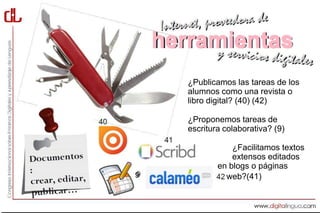 herramientas
       ¿Publicamos las tareas de los
       alumnos como una revista o
       libro digital? (40) (42)

       ¿Proponemos tareas de
       escritura colaborativa? (9)

                   ¿Facilitamos textos
                   extensos editados
               en blogs o páginas
9                web?(41)
 
