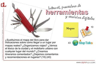 ¿Sustituimos el mapa del libro para dar
indicaciones sobre cómo llegar a un lugar por
mapas reales? ¿Organizamos viajes? ¿Vemos
el léxico de la ciudad y el mobiliario urbano con
cualquier lugar del mundo? ¿Creamos
itinerarios comentados? ¿Dejamos comentarios
y recomendaciones en lugares? (10) (43)
 