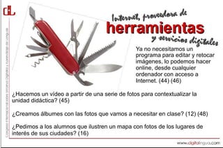 Ya no necesitamos un
                                               programa para editar y retocar
                                               imágenes, lo podemos hacer
                                               online, desde cualquier
                                               ordenador con acceso a
                                               Internet. (44) (46)

¿Hacemos un vídeo a partir de una serie de fotos para contextualizar la
unidad didáctica? (45)

¿Creamos álbumes con las fotos que vamos a necesitar en clase? (12) (48)

¿Pedimos a los alumnos que ilustren un mapa con fotos de los lugares de
interés de sus ciudades? (16)
 