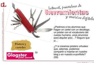 herramientas

  ¿Pedimos a los alumnos que
  hagan un cartel con un decálogo,
  un póster con el vocabulario del
  cuerpo humano, unos anuncios
  para alquilar piso…? Seguro que
  sí…

  ¿Y si creamos pósters virtuales
  que, además, podemos
  compartir o insertar en nuestro
  blog o en nuestro e-portfolio?
  (59)
 