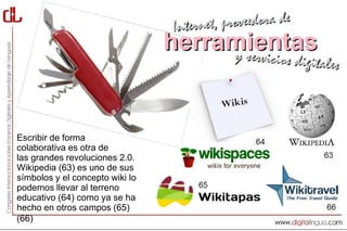 Escribir de forma
colaborativa es otra de
las grandes revoluciones 2.0.
Wikipedia (63) es uno de sus
símbolos y el concepto wiki lo
podemos llevar al terreno
educativo (64) como ya se ha
hecho en otros campos (65)
(66)
 