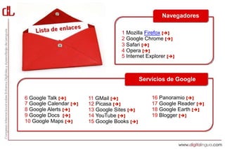 Navegadores

                                    1 Mozilla Firefox []
                                    2 Google Chrome []
                                    3 Safari []
                                    4 Opera []
                                    5 Internet Explorer []



                                              Servicios de Google


6 Google Talk []       11 GMail []              16 Panoramio []
7 Google Calendar []   12 Picasa []             17 Google Reader []
8 Google Alerts []     13 Google Sites []       18 Google Earth []
9 Google Docs []       14 YouTube []            19 Blogger []
10 Google Maps []      15 Google Books []
 