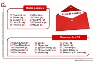 Redes sociales

20 Facebook []      25 Orkut []
21 Twitter []       26 Tuenti []
22 Google+ []       27 StudiVZ []
23 LinkedIn []      28 VKontakte []
24 Pinterest []     29 Hyves []




                                                 Herramientas 2.0

30 SoundCloud []        35 Box []              40 Issuu []
31 VoiceThread []       36 Skype []            41 Scribd []
32 Fotobabble []        37 SurveyMonkey []     42 Calameo []
33 Podomatic []         38 Stripgenerator []   43 Maps Talks []
34 Dropbox []           39 Pixton []           44 Photoshop Express []
 