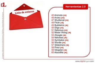 Herramientas 2.0


45 Animoto []
46 Aviary []
47 Shuttercal []
48 Flickr []
49 BubbleUs []
50 Diigo []
51 Delicious []
52 Mister Wong []
53 iGoogle []
54 Netvibes []
55 Symbaloo []
56 Wordle []
57 Slideshare []
58 Prezi []
59 Glogster []
60 AboutMe []
 