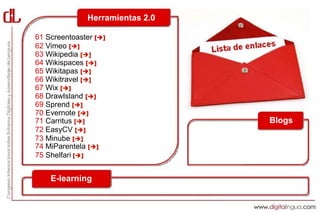 Herramientas 2.0

61 Screentoaster []
62 Vimeo []
63 Wikipedia []
64 Wikispaces []
65 Wikitapas []
66 Wikitravel []
67 Wix []
68 DrawIsland []
69 Sprend []
70 Evernote []
71 Carritus []                  Blogs
72 EasyCV []
73 Minube []
74 MiParentela []
75 Shelfari []


    E-learning
 