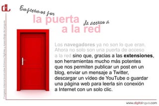 la puerta
     a la red
    Los navegadores ya no son lo que eran.
    Ahora no solo son una puerta de acceso
    a la red sino que, gracias a las extensiones,
    son herramientas mucho más potentes
    que nos permiten publicar un post en un
    blog, enviar un mensaje a Twitter,
    descargar un vídeo de YouTube o guardar
    una página web para leerla sin conexión
    a Internet con un solo clic.
 