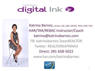 Katrina Barnes, Broker, GRI, ABR, GREEN, TAHS, SMP, TRLP
HAR/TAR/REBAC Instructor/Coach
   katrina@katrinabarnes.com
 FB: katrinabarnes.TexasREALTOR
   Twitter: REALTORKATRINA1
       Direct: 281-658-5022
   www.har.com/katrinabarnes

                                                    1
 