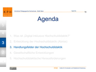Institut für Fernstudien und Didaktische EntwicklungIFDE
Kirchliche Pädagogische Hochschule - Edith Stein
Agenda
1. Was ist „Digital Inklusive Hochschuldidaktik?“
2. Entwicklung der Hochschuldidaktik (Abriss)
3. Handlungsfelder der Hochschuldidaktik
4. Gesellschaftliche Entwicklungen
5. Hochschuldidaktische Herausforderungen
19
Agenda
1
2
3
4
5
 
