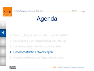 Institut für Fernstudien und Didaktische EntwicklungIFDE
Kirchliche Pädagogische Hochschule - Edith Stein
Agenda
1. Was ist „Digital Inklusive Hochschuldidaktik?“
2. Entwicklung der Hochschuldidaktik (Abriss)
3. Handlungsfelder der Hochschuldidaktik
4. Gesellschaftliche Entwicklungen
5. Hochschuldidaktische Herausforderungen
23
Agenda
1
2
3
4
5
 