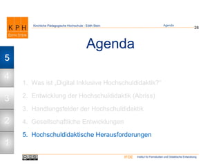 Institut für Fernstudien und Didaktische EntwicklungIFDE
Kirchliche Pädagogische Hochschule - Edith Stein
Agenda
1. Was ist „Digital Inklusive Hochschuldidaktik?“
2. Entwicklung der Hochschuldidaktik (Abriss)
3. Handlungsfelder der Hochschuldidaktik
4. Gesellschaftliche Entwicklungen
5. Hochschuldidaktische Herausforderungen
28
Agenda
1
2
3
4
5
 