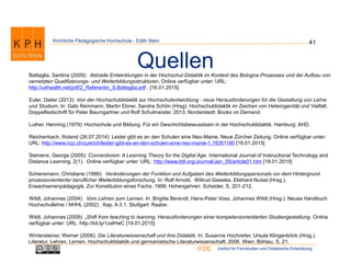 Institut für Fernstudien und Didaktische EntwicklungIFDE
Kirchliche Pädagogische Hochschule - Edith Stein 41
QuellenBattaglia, Santina (2009): Aktuelle Entwicklungen in der Hochschul-Didaktik im Kontext des Bologna-Prozesses und der Aufbau von
vernetzten Qualifizierungs- und Weiterbildungsstrukturen. Online verfügbar unter: URL:
http://u4health.net/pdf/2_Referentin_S.Battaglia.pdf . [16.01.2015]
Euler, Dieter (2013): Von der Hochschuldidaktik zur Hochschulentwicklung - neue Herausforderungen für die Gestaltung von Lehre
und Studium. In: Gabi Reinmann, Martin Ebner, Sandra Schön (Hrsg): Hochschuldidaktik im Zeichen von Heterogenität und Vielfalt.
Doppelfestschrift für Peter Baumgartner und Rolf Schulmeister. 2013. Norderstedt: Books on Demand.
Luther, Henning (1979): Hochschule und Bildung. Für ein Geschichtsbewusstsein in der Hochschuldidaktik. Hamburg: AHD.
Reichenbach, Roland (26.07.2014): Leider gibt es an den Schulen eine Neo-Manie. Neue Zürcher Zeitung. Online verfügbar unter:
URL: http://www.nzz.ch/zuerich/leider-gibt-es-an-den-schulen-eine-neo-manie-1.18351180 [19.01.2015]
Siemens, George (2005): Connectivism: A Learning Theory for the Digital Age. International Journal of Instructional Technology and
Distance Learning, 2(1). Online verfügbar unter: URL: http://www.itdl.org/Journal/Jan_05/article01.htm [18.01.2015]
Schiersmann, Christiane (1999): Veränderungen der Funktion und Aufgaben des Weiterbildungspersonals vor dem Hintergrund
prozessorientierter beruflicher Weiterbildungsforschung. In: Rolf Arnold, Wiltrud Gieseke, Ekkhard Nuissl (Hrsg.).
Erwachsenenpädagogik. Zur Konstitution eines Fachs. 1999. Hohengehren: Scheider, S. 201-212.
Wildt, Johannes (2004): Vom Lehren zum Lernen. In: Brigitte Berendt, Hans-Peter Voss, Johannes Wildt (Hrsg.). Neues Handbuch
Hochschullehre / NHHL (2002) . Kap. A 3.1. Stuttgart: Raabe.
Wildt, Johannes (2009): „Shift from teaching to learning. Herausforderungen einer kompetenzorientierten Studiengestaltung. Online
verfügbar unter: URL: http://bit.ly/1zslHwC [19.01.2015]
Wintersteiner, Werner (2006): Die Literaturwissenschaft und ihre Didaktik. In: Susanne Hochreiter, Ursula Klingenböck (Hrsg.).
Literatur, Lehren, Lernen. Hochschuldidaktik und germanistische Literaturwissenschaft. 2006. Wien: Böhlau, S. 21.
 
