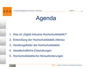 Institut für Fernstudien und Didaktische EntwicklungIFDE
Kirchliche Pädagogische Hochschule - Edith Stein
Agenda
1. Was ist „Digital Inklusive Hochschuldidaktik?“
2. Entwicklung der Hochschuldidaktik (Abriss)
3. Handlungsfelder der Hochschuldidaktik
4. Gesellschaftliche Entwicklungen
5. Hochschuldidaktische Herausforderungen
7
1
2
3
4
5
Agenda
 