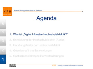 Institut für Fernstudien und Didaktische EntwicklungIFDE
Kirchliche Pädagogische Hochschule - Edith Stein
Agenda
8
1. Was ist „Digital Inklusive Hochschuldidaktik?“
2. Entwicklung der Hochschuldidaktik (Abriss)
3. Handlungsfelder der Hochschuldidaktik
4. Gesellschaftliche Entwicklungen
5. Hochschuldidaktische Herausforderungen
1
2
3
4
5
 