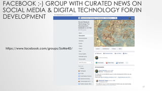 FACEBOOK ;-) GROUP WITH CURATED NEWS ON
SOCIAL MEDIA & DIGITAL TECHNOLOGY FOR/IN
DEVELOPMENT
https://www.facebook.com/groups/SoMe4D/
17
 