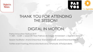 THANK YOU FOR ATTENDING
THE SESSION!
DIGITAL IN MOTION
Partos Innovation Festival 2019
11.00h - 12.30h | IJzaal 5th Floor Pakhuis de Zwijger Amsterdam | Digital in Motion
Session facilitator: Anand Sheombar @anandstweets anand.Sheombar@hu.nl
Twitter event hashtag #innovationfestival by @PartosNL @TheSpindleNL
 