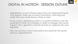 DIGITAL IN MOTION - SESSION OUTLINE
• Digitalisation is one of those topics that can inspire both hope
and despair. There are so many innovations, both big and
small, that one hardly knows where to start.
• In our current digitalising world it is crucial for NGOs to see the
potential of these technologies in order to enlarge their social
impact. From algorithms and blockchain to cybersecurity and
big data.
• How do we know which innovations are useful for the sector
and our organisations?
2
 