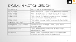 DIGITAL IN MOTION SESSION
11:00 – 11:05 Introduction by Anand Sheombar
11:05 – 11:15 PeaceTechlab NL & Digital100 by Benjamin Dalmulder
11:15 – 11:23 Pitch 1: Data Matatu by Felicity Sibindi, RNW media
11:24 – 11:32 Pitch 2: Sense VR Experience by Koenraad Vermey &
Hanneke Roosjen, Aidsfonds/Soaaids
11:33 – 11:41 Pitch 3: Bloc Rice by Rogier Verschoor, Oxfam Novib,
11:42 – 11:50 (+5 min) Q&A Pitches
11:50 (-5 min) – 12:10 (+3 min) How to use data by Rogier Kamer, Digital Power
including Q&A
12:10 (-3 min)-12:25 Digital development hype cycle 2019 by Anand
Sheombar incl. Q&A
12:25-12:30 Wrap-up and to audience what topics need more
attention regarding digital development?
3
 
