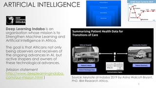 ARTIFICIAL INTELLIGENCE
Deep Learning Indaba is an
organisation whose mission is to
Strengthen Machine Learning and
Artificial Intelligence in Africa.
The goal is that Africans not only
being observers and receivers of
the ongoing advances in AI, but
active shapers and owners of
these technological advances.
(Mission statement
http://www.deeplearningindaba.
com/our-mission.html ) Source: keynote at Indaba 2019 by Aisha Walcott-Bryant,
PhD. IBM Research Africa.
5
 