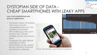 DYSTOPIAN SIDE OF DATA -
CHEAP SMARTPHONES WITH LEAKY APPS
Photo: Facebook, source Fast Company
Low-cost smartphones are
privacy nightmares
• Outdated version of Android
with known security
vulnerabilities that can’t be
updated or patched.
• Pre-installed app that can’t
be removed, contain
multiple security and privacy
flaws.
• Facebook Lite, gets default
permission to track
everywhere you go, upload
all your contacts, and read
your phone’s calendar.
8
 