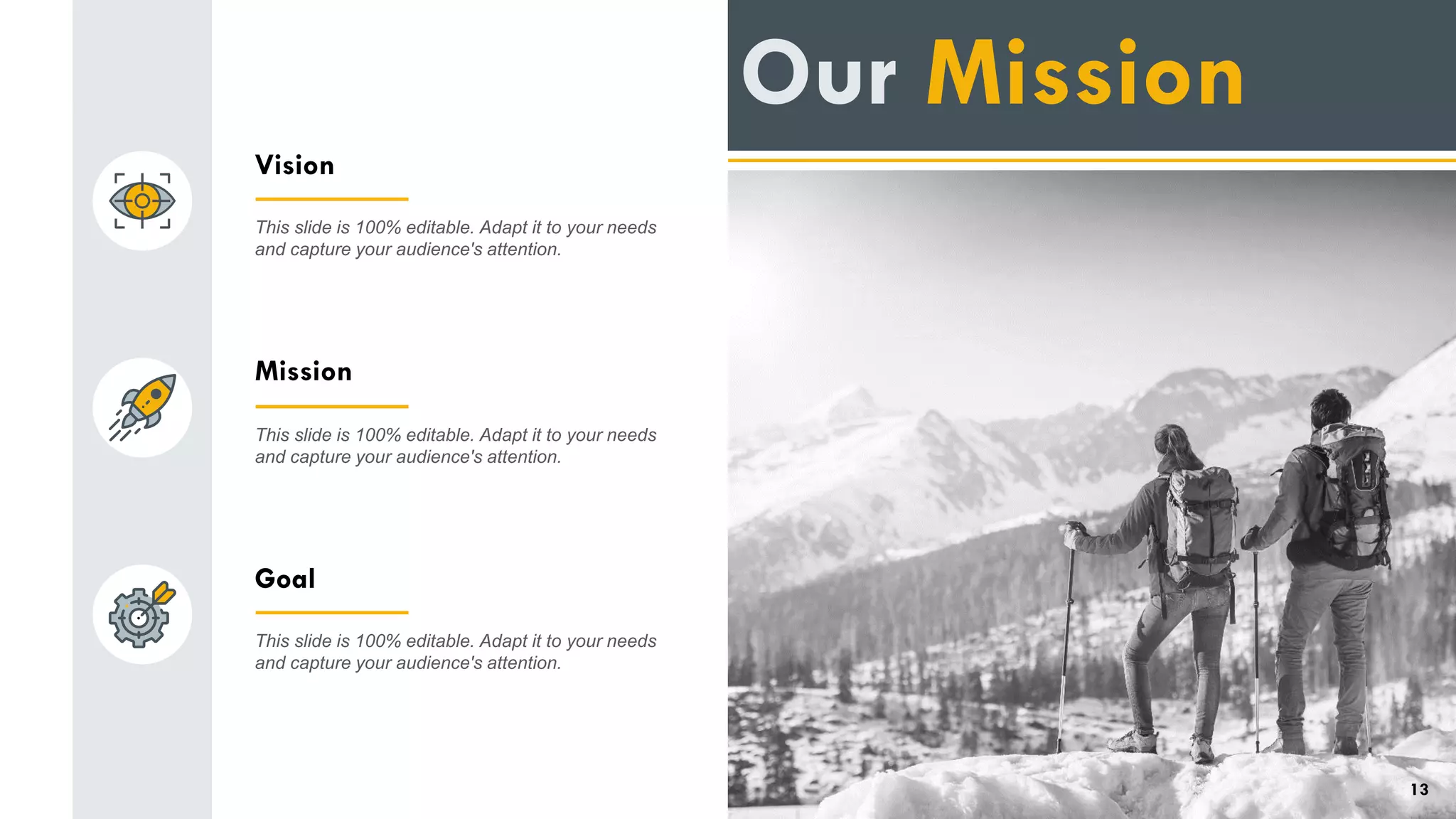 Vision
This slide is 100% editable. Adapt it to your needs
and capture your audience's attention.
Mission
This slide is 100% editable. Adapt it to your needs
and capture your audience's attention.
Goal
This slide is 100% editable. Adapt it to your needs
and capture your audience's attention.
Our Mission
13
 