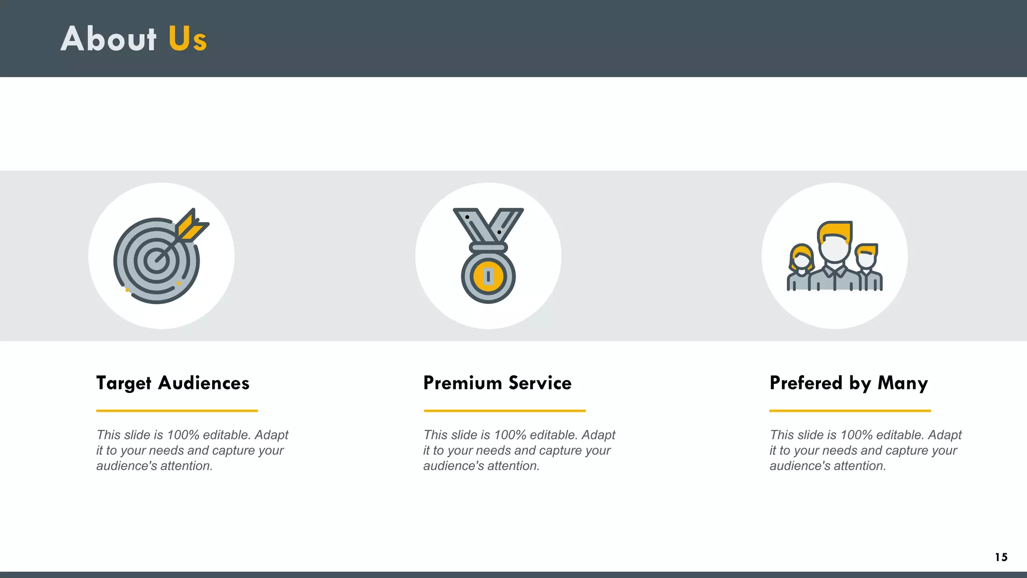 About Us
Target Audiences
This slide is 100% editable. Adapt
it to your needs and capture your
audience's attention.
Premium Service
This slide is 100% editable. Adapt
it to your needs and capture your
audience's attention.
Prefered by Many
This slide is 100% editable. Adapt
it to your needs and capture your
audience's attention.
15
 