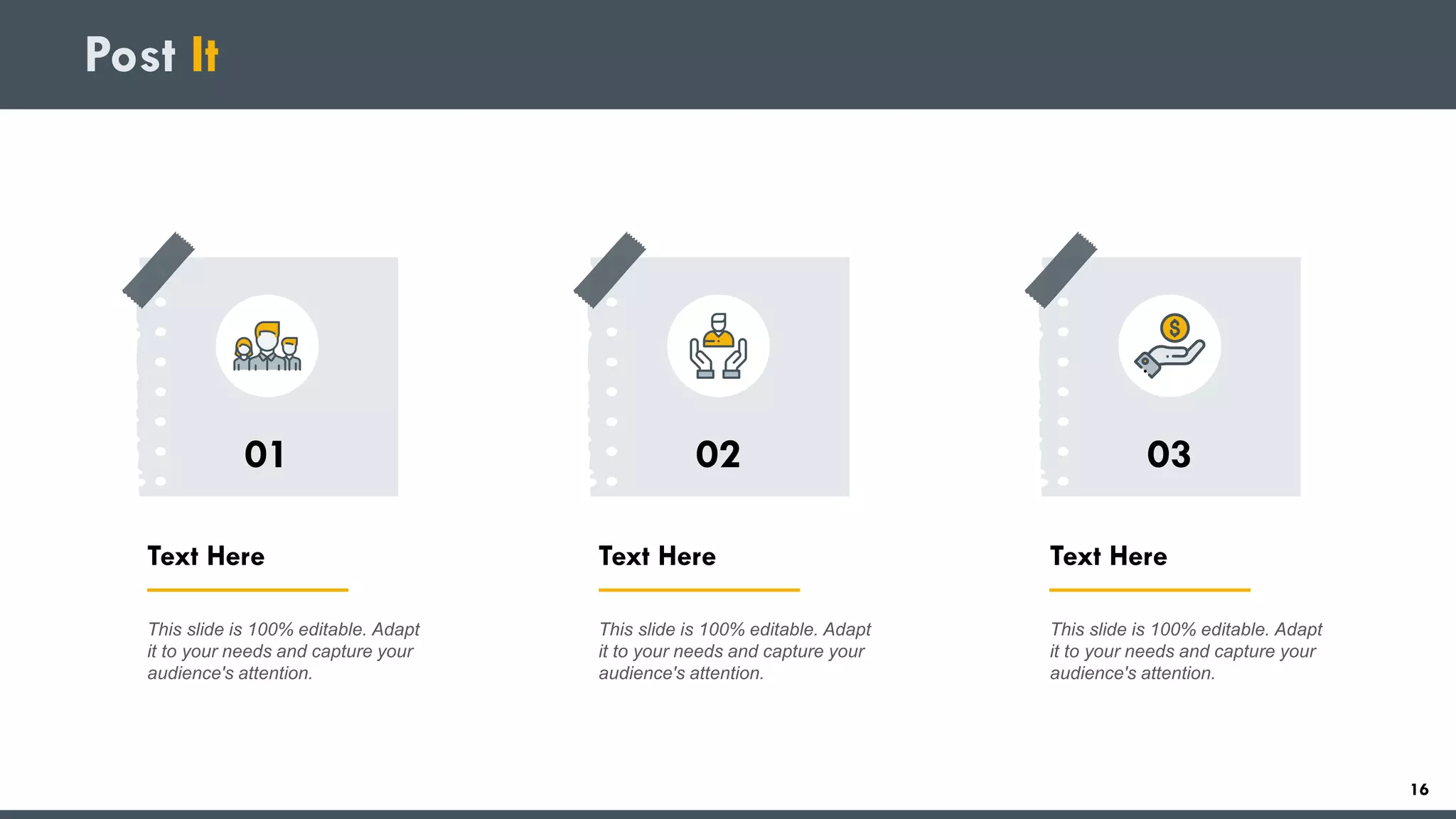 Post It
Text Here
This slide is 100% editable. Adapt
it to your needs and capture your
audience's attention.
01
Text Here
This slide is 100% editable. Adapt
it to your needs and capture your
audience's attention.
02
Text Here
This slide is 100% editable. Adapt
it to your needs and capture your
audience's attention.
03
16
 