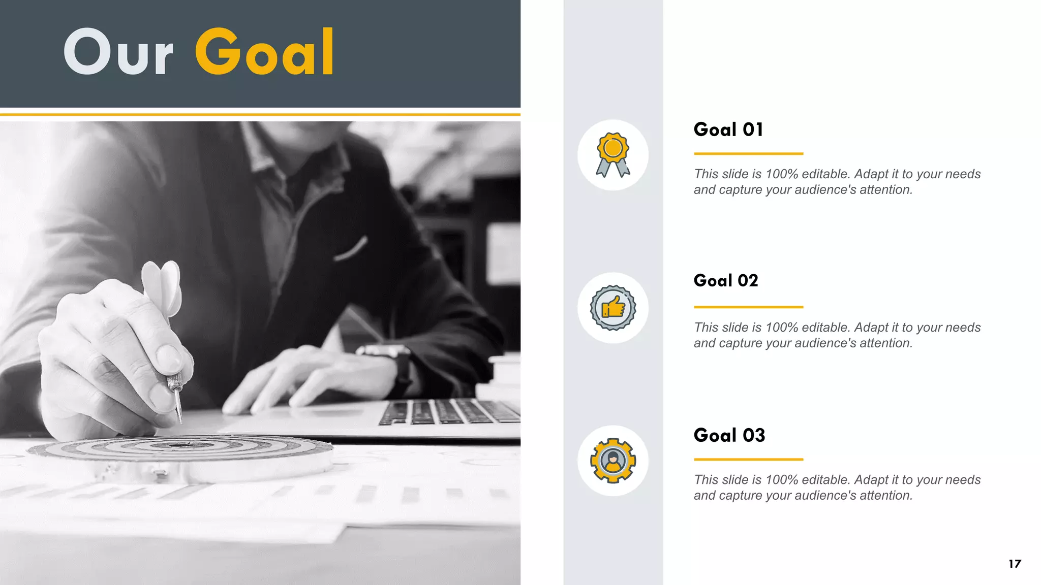 Goal 02
This slide is 100% editable. Adapt it to your needs
and capture your audience's attention.
Goal 03
This slide is 100% editable. Adapt it to your needs
and capture your audience's attention.
Goal 01
This slide is 100% editable. Adapt it to your needs
and capture your audience's attention.
Our Goal
17
 