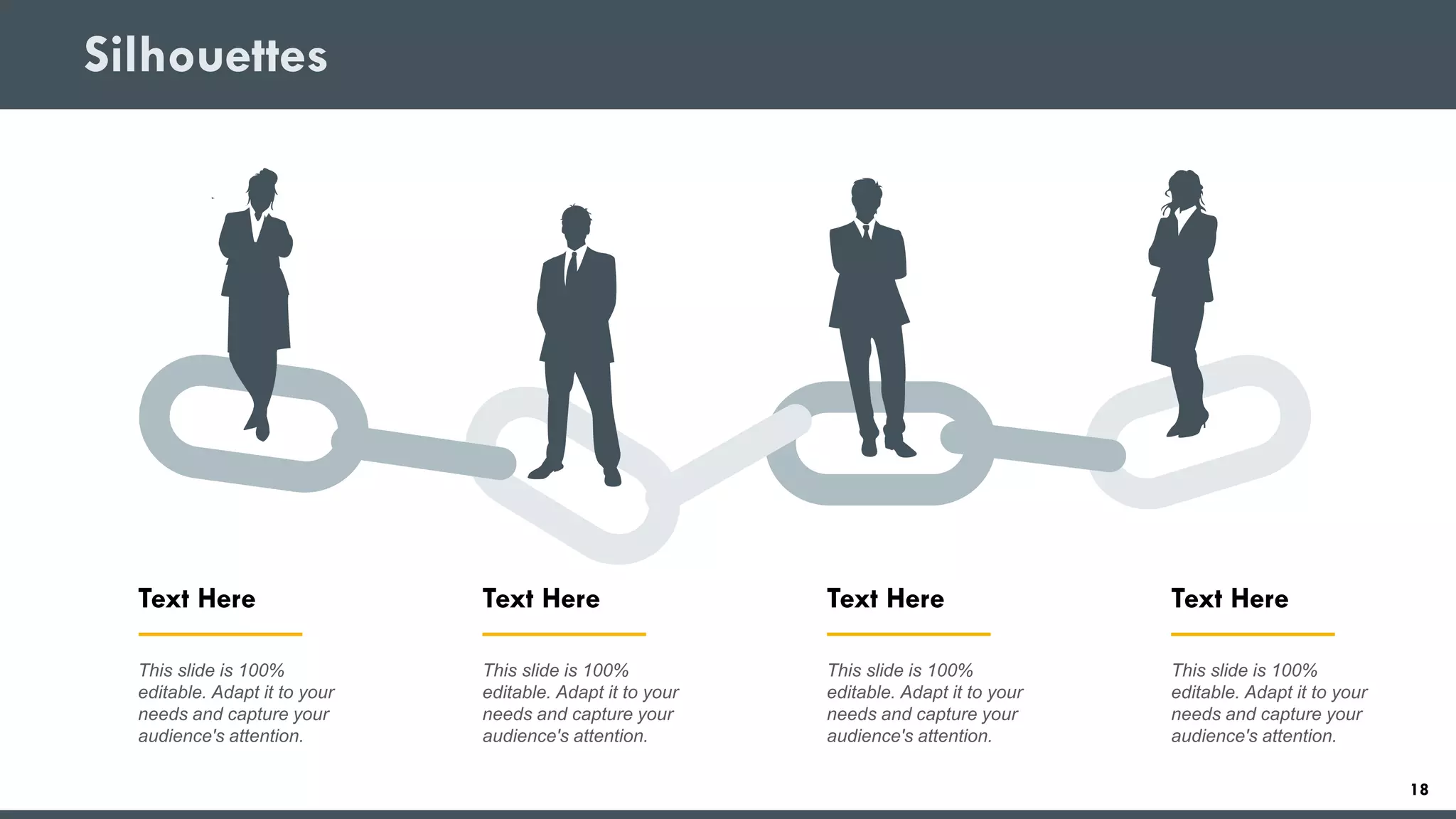 Silhouettes
Text Here
This slide is 100%
editable. Adapt it to your
needs and capture your
audience's attention.
Text Here
This slide is 100%
editable. Adapt it to your
needs and capture your
audience's attention.
Text Here
This slide is 100%
editable. Adapt it to your
needs and capture your
audience's attention.
Text Here
This slide is 100%
editable. Adapt it to your
needs and capture your
audience's attention.
18
 