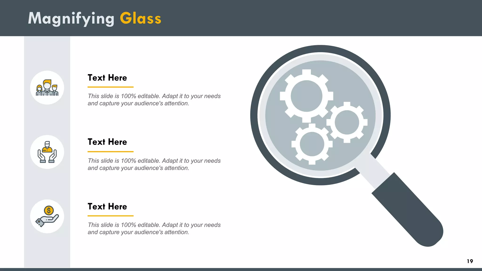 Magnifying Glass
Text Here
This slide is 100% editable. Adapt it to your needs
and capture your audience's attention.
Text Here
This slide is 100% editable. Adapt it to your needs
and capture your audience's attention.
Text Here
This slide is 100% editable. Adapt it to your needs
and capture your audience's attention.
19
 