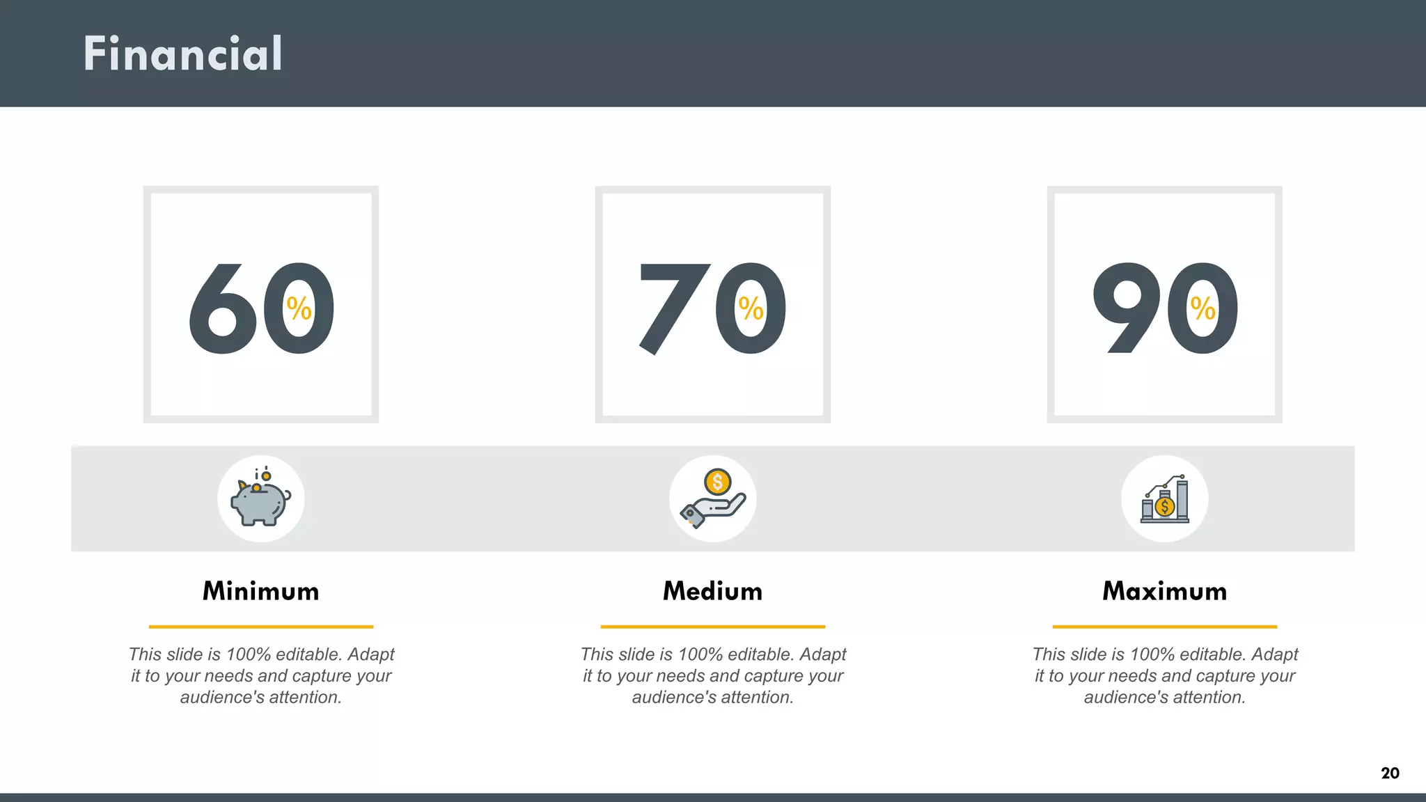 Financial
60%
This slide is 100% editable. Adapt
it to your needs and capture your
audience's attention.
Minimum
70%
This slide is 100% editable. Adapt
it to your needs and capture your
audience's attention.
Medium
90%
This slide is 100% editable. Adapt
it to your needs and capture your
audience's attention.
Maximum
20
 