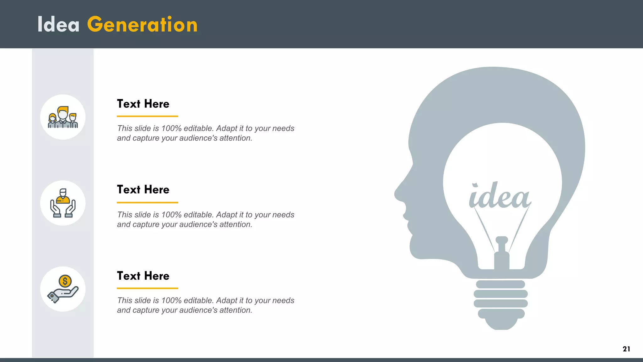 Idea Generation
Text Here
This slide is 100% editable. Adapt it to your needs
and capture your audience's attention.
Text Here
This slide is 100% editable. Adapt it to your needs
and capture your audience's attention.
Text Here
This slide is 100% editable. Adapt it to your needs
and capture your audience's attention.
21
 