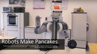 Robots Make Pancakes
‫האדם‬ ‫של‬ ‫תפקידו‬ ‫את‬ ‫ויקחו‬ ‫שיתעצמו‬ ‫רובוטים‬ ‫על‬ ‫כשמדברים‬,‫זה‬ ‫על‬ ‫מדברים‬-‫שלימד‬ ‫רובוט‬ ‫לכם‬ ‫הנה‬
‫לבד‬ ‫פנקייק‬ ‫לעשות‬ ‫ויקי‬ ‫באמצעות‬ ‫עצמו‬ ‫את‬.
Link
 