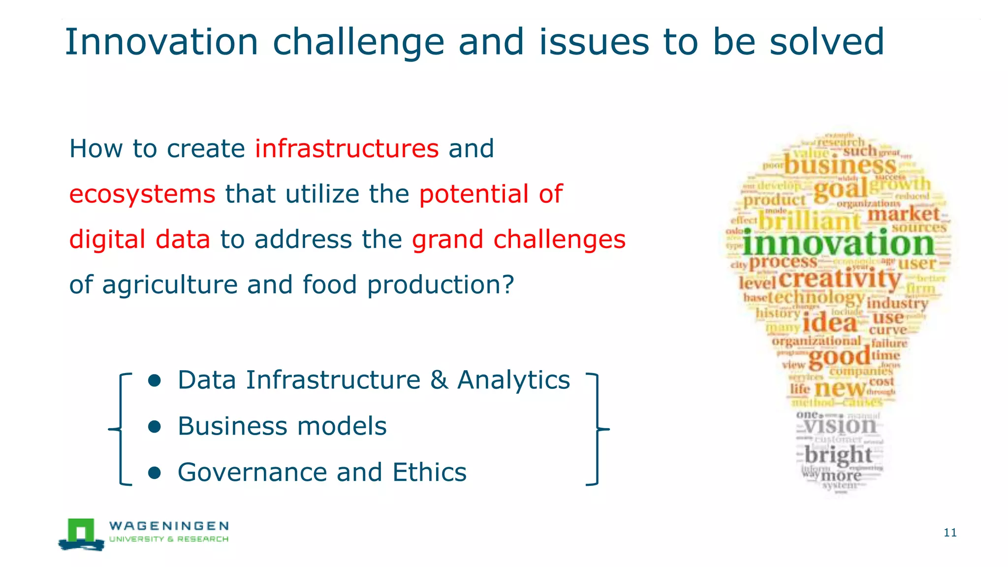 How to create infrastructures and
ecosystems that utilize the potential of
digital data to address the grand challenges
of agriculture and food production?
● Data Infrastructure & Analytics
● Business models
● Governance and Ethics
Innovation challenge and issues to be solved
11
 